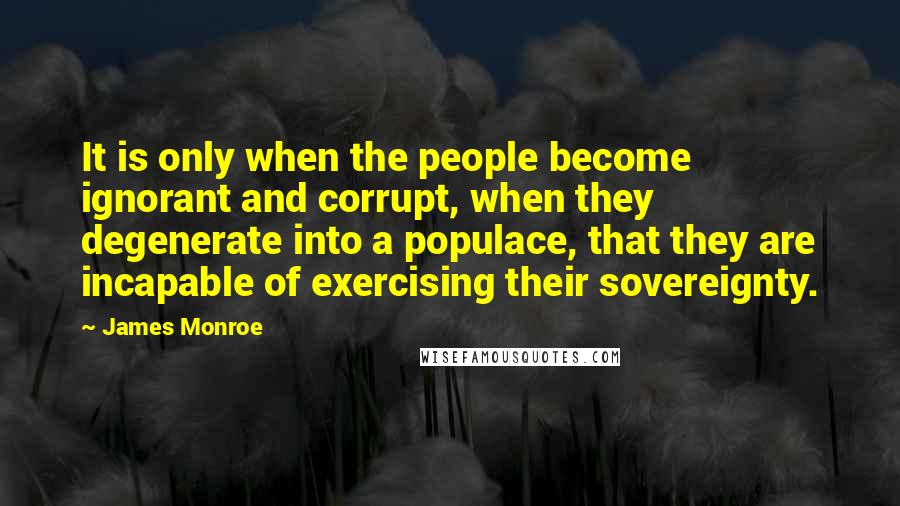 James Monroe Quotes: It is only when the people become ignorant and corrupt, when they degenerate into a populace, that they are incapable of exercising their sovereignty.