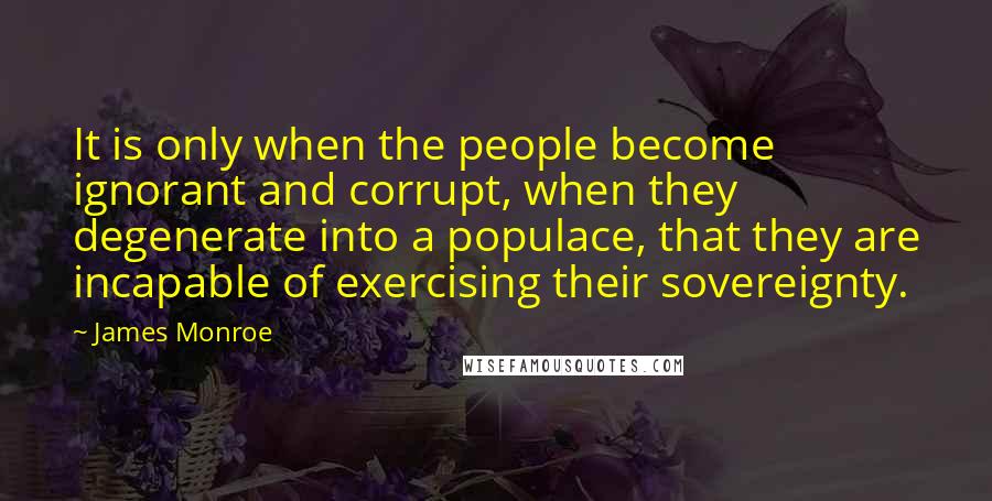 James Monroe Quotes: It is only when the people become ignorant and corrupt, when they degenerate into a populace, that they are incapable of exercising their sovereignty.