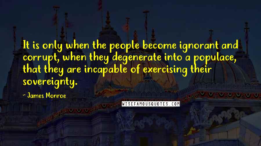 James Monroe Quotes: It is only when the people become ignorant and corrupt, when they degenerate into a populace, that they are incapable of exercising their sovereignty.