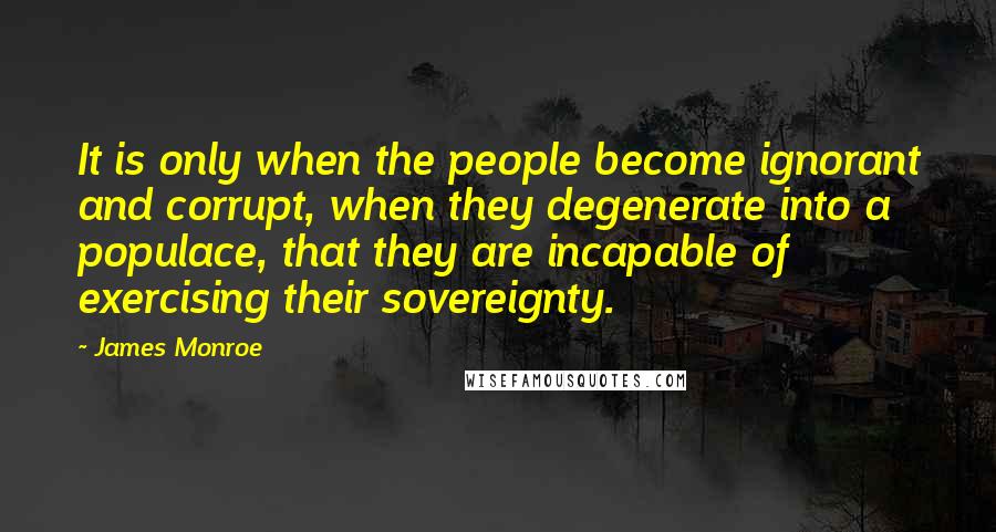 James Monroe Quotes: It is only when the people become ignorant and corrupt, when they degenerate into a populace, that they are incapable of exercising their sovereignty.