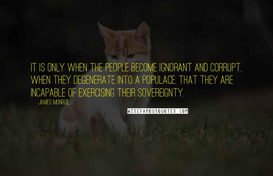 James Monroe Quotes: It is only when the people become ignorant and corrupt, when they degenerate into a populace, that they are incapable of exercising their sovereignty.