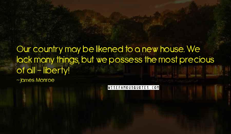 James Monroe Quotes: Our country may be likened to a new house. We lack many things, but we possess the most precious of all - liberty!