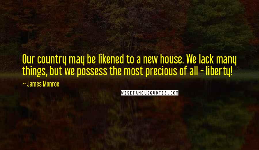 James Monroe Quotes: Our country may be likened to a new house. We lack many things, but we possess the most precious of all - liberty!