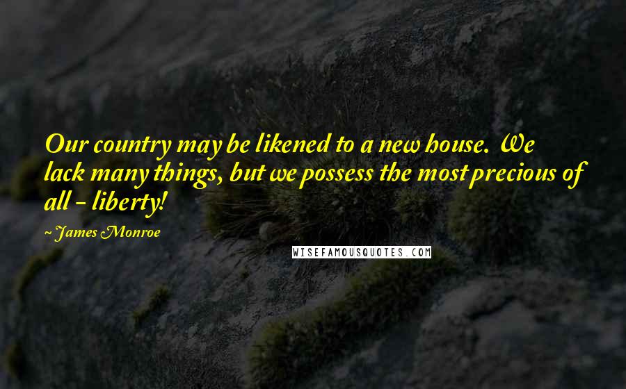 James Monroe Quotes: Our country may be likened to a new house. We lack many things, but we possess the most precious of all - liberty!