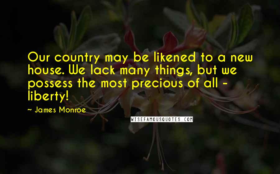 James Monroe Quotes: Our country may be likened to a new house. We lack many things, but we possess the most precious of all - liberty!