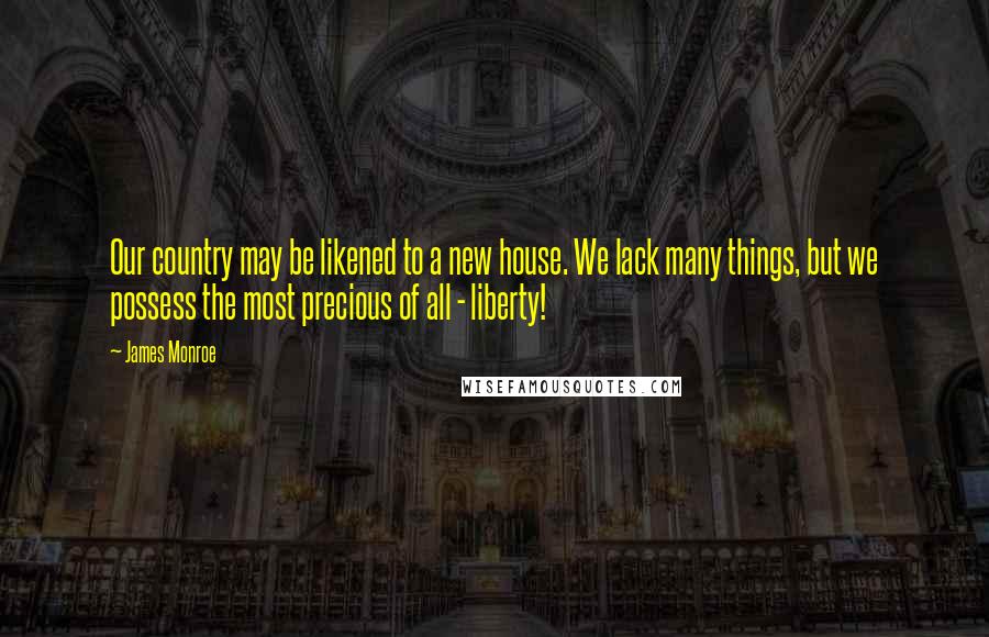 James Monroe Quotes: Our country may be likened to a new house. We lack many things, but we possess the most precious of all - liberty!