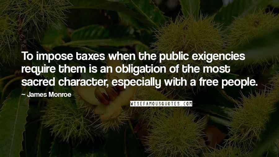 James Monroe Quotes: To impose taxes when the public exigencies require them is an obligation of the most sacred character, especially with a free people.