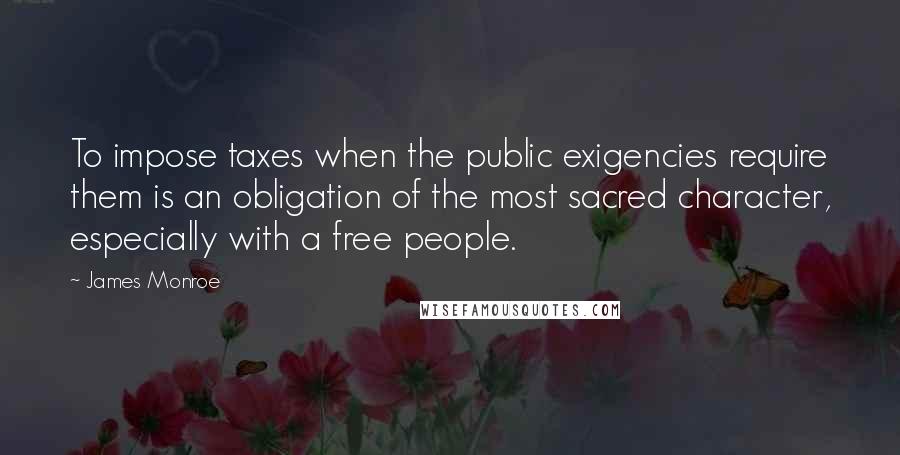 James Monroe Quotes: To impose taxes when the public exigencies require them is an obligation of the most sacred character, especially with a free people.