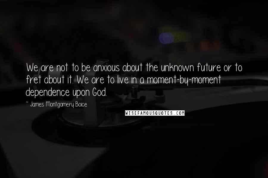 James Montgomery Boice Quotes: We are not to be anxious about the unknown future or to fret about it. We are to live in a moment-by-moment dependence upon God.