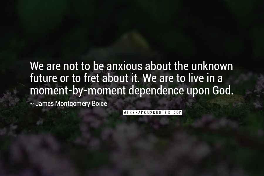 James Montgomery Boice Quotes: We are not to be anxious about the unknown future or to fret about it. We are to live in a moment-by-moment dependence upon God.