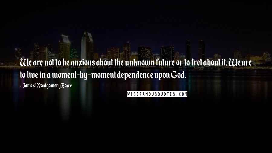 James Montgomery Boice Quotes: We are not to be anxious about the unknown future or to fret about it. We are to live in a moment-by-moment dependence upon God.