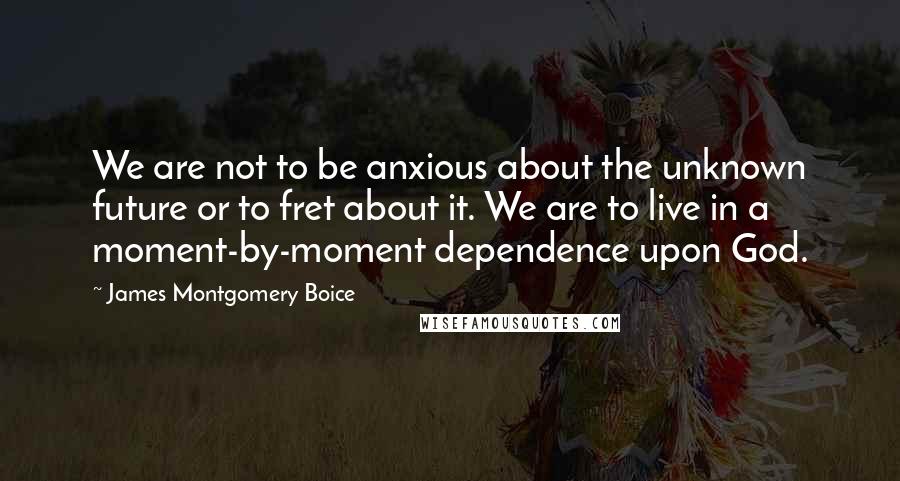 James Montgomery Boice Quotes: We are not to be anxious about the unknown future or to fret about it. We are to live in a moment-by-moment dependence upon God.