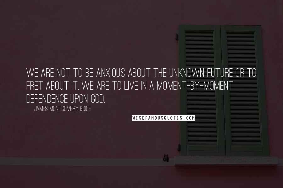 James Montgomery Boice Quotes: We are not to be anxious about the unknown future or to fret about it. We are to live in a moment-by-moment dependence upon God.