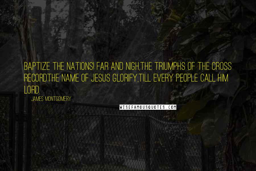 James Montgomery Quotes: Baptize the nations! far and nigh,The triumphs of the cross recordThe name of Jesus glorify,Till every people call Him Lord.