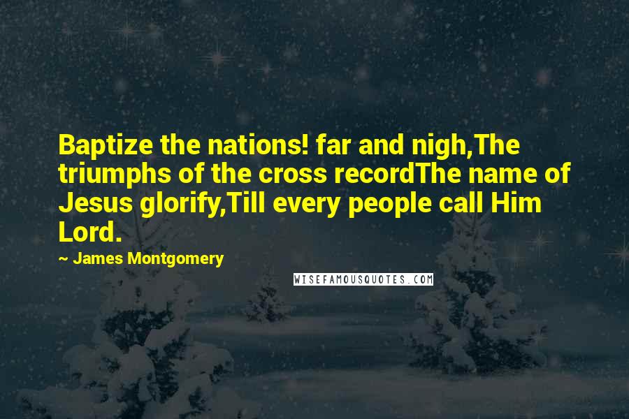 James Montgomery Quotes: Baptize the nations! far and nigh,The triumphs of the cross recordThe name of Jesus glorify,Till every people call Him Lord.