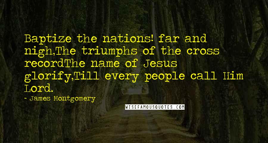 James Montgomery Quotes: Baptize the nations! far and nigh,The triumphs of the cross recordThe name of Jesus glorify,Till every people call Him Lord.