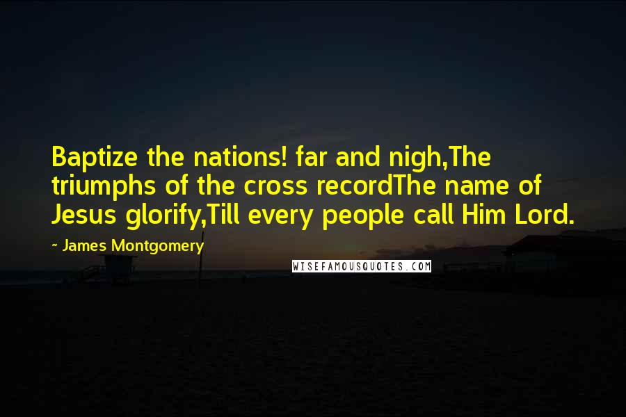 James Montgomery Quotes: Baptize the nations! far and nigh,The triumphs of the cross recordThe name of Jesus glorify,Till every people call Him Lord.