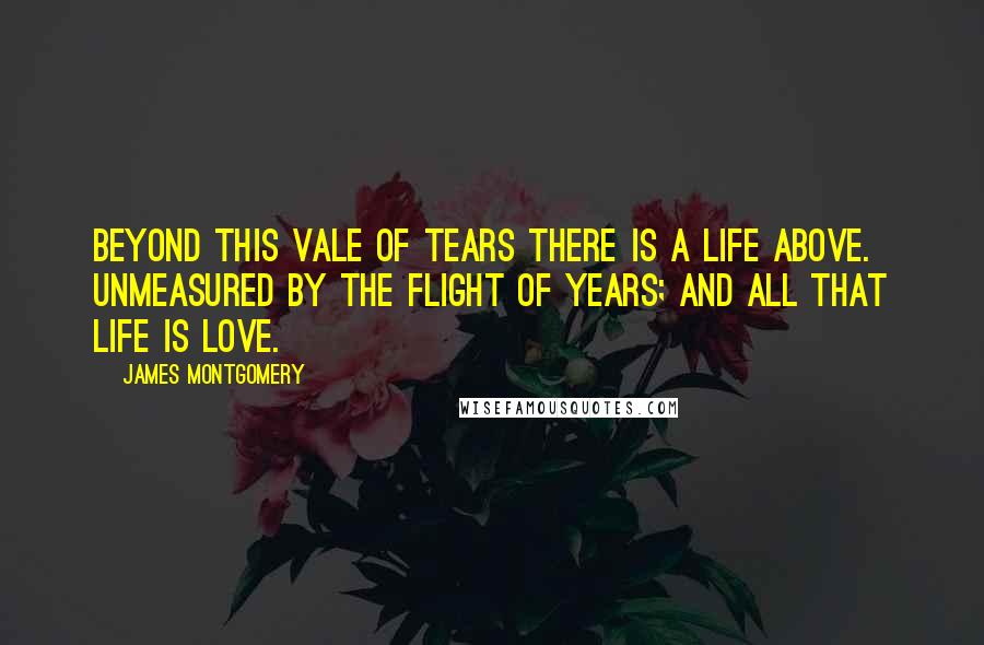 James Montgomery Quotes: Beyond this vale of tears there is a life above. unmeasured by the flight of years; and all that life is love.