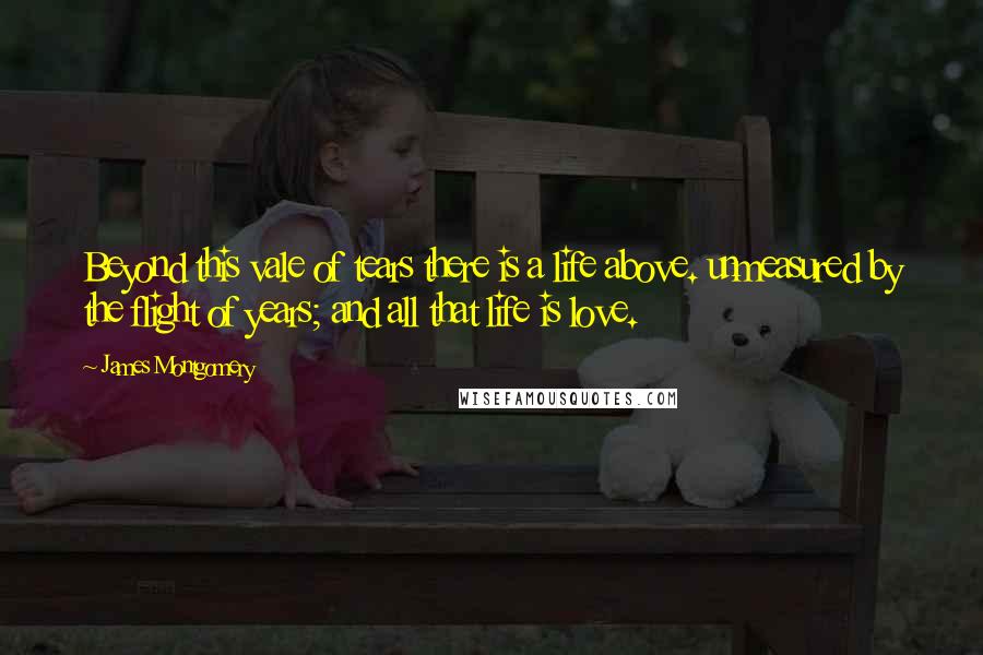 James Montgomery Quotes: Beyond this vale of tears there is a life above. unmeasured by the flight of years; and all that life is love.