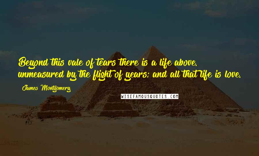 James Montgomery Quotes: Beyond this vale of tears there is a life above. unmeasured by the flight of years; and all that life is love.