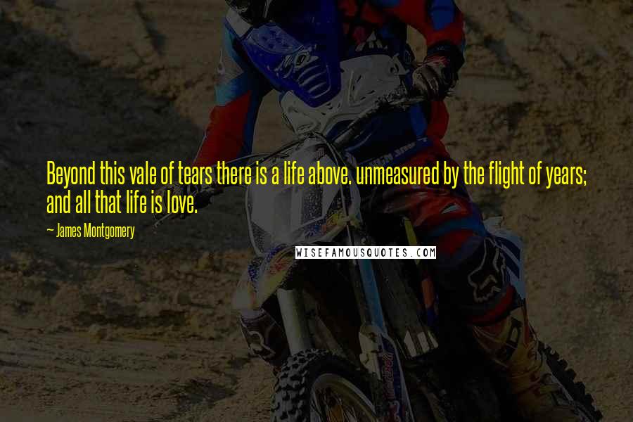 James Montgomery Quotes: Beyond this vale of tears there is a life above. unmeasured by the flight of years; and all that life is love.