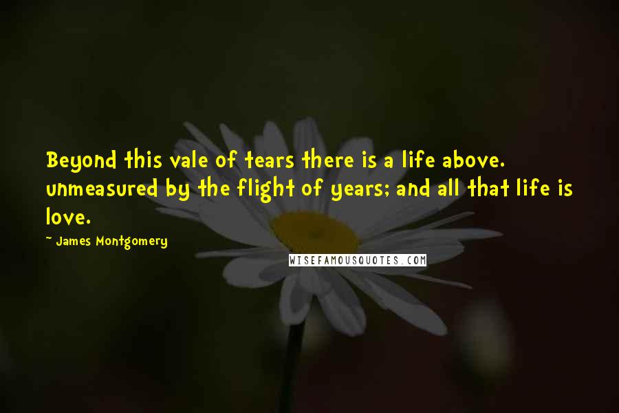 James Montgomery Quotes: Beyond this vale of tears there is a life above. unmeasured by the flight of years; and all that life is love.