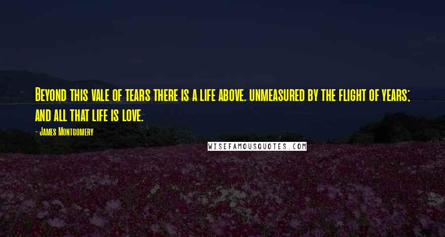 James Montgomery Quotes: Beyond this vale of tears there is a life above. unmeasured by the flight of years; and all that life is love.