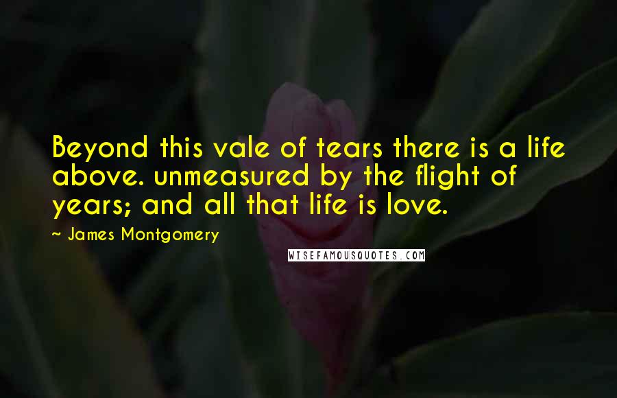 James Montgomery Quotes: Beyond this vale of tears there is a life above. unmeasured by the flight of years; and all that life is love.