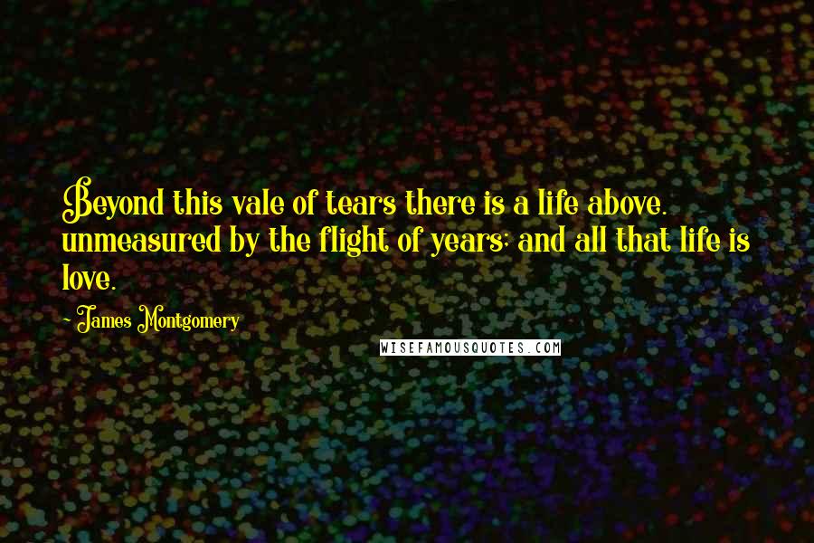 James Montgomery Quotes: Beyond this vale of tears there is a life above. unmeasured by the flight of years; and all that life is love.