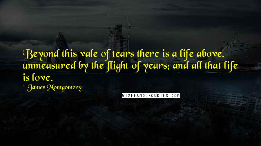 James Montgomery Quotes: Beyond this vale of tears there is a life above. unmeasured by the flight of years; and all that life is love.