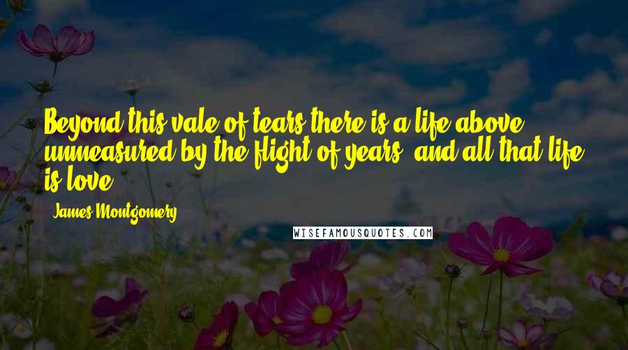 James Montgomery Quotes: Beyond this vale of tears there is a life above. unmeasured by the flight of years; and all that life is love.