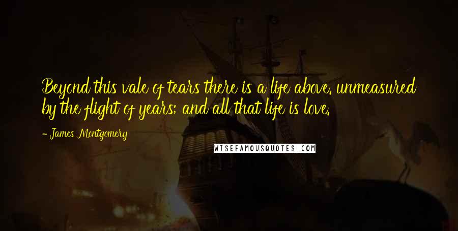 James Montgomery Quotes: Beyond this vale of tears there is a life above. unmeasured by the flight of years; and all that life is love.