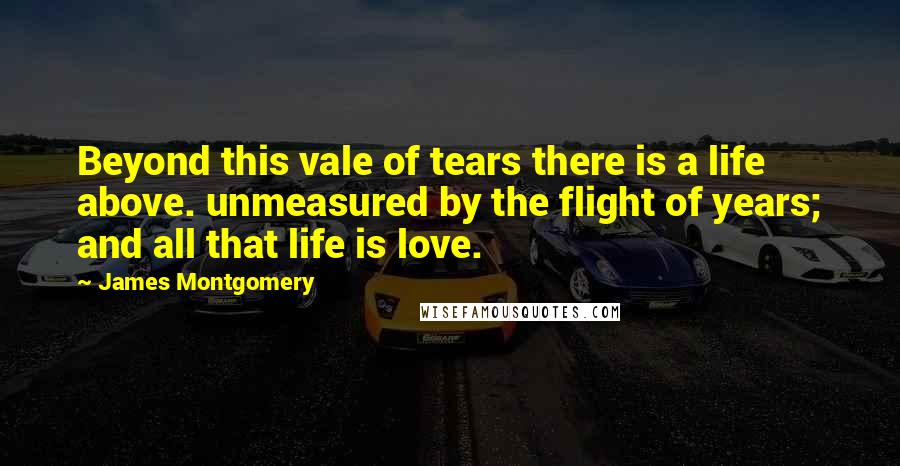 James Montgomery Quotes: Beyond this vale of tears there is a life above. unmeasured by the flight of years; and all that life is love.