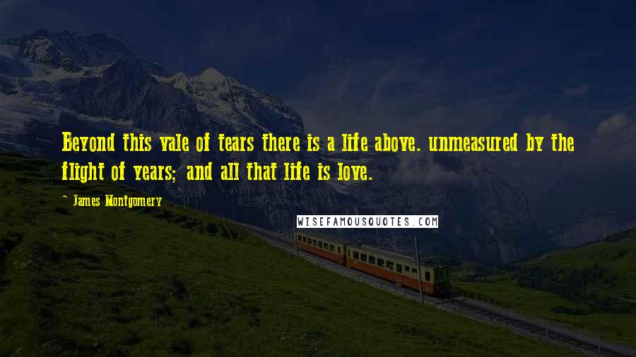 James Montgomery Quotes: Beyond this vale of tears there is a life above. unmeasured by the flight of years; and all that life is love.