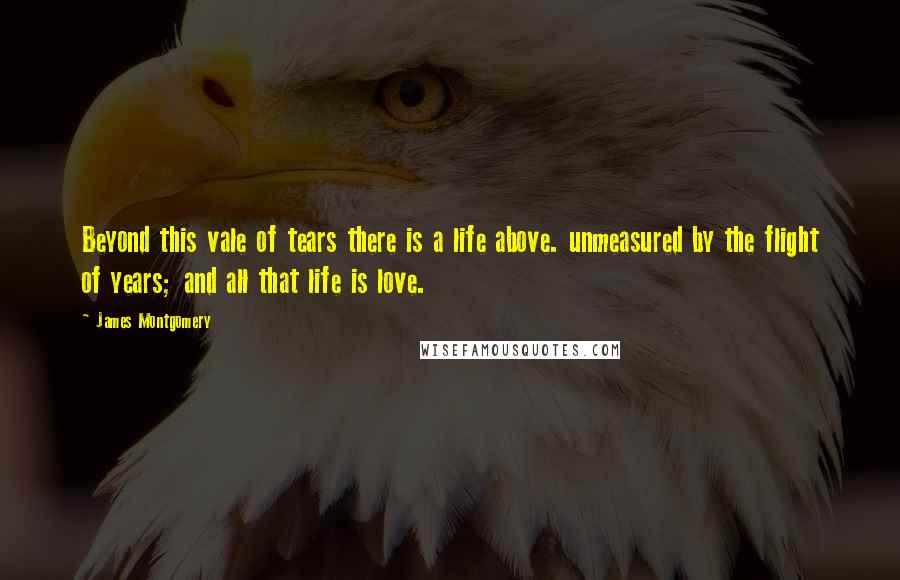 James Montgomery Quotes: Beyond this vale of tears there is a life above. unmeasured by the flight of years; and all that life is love.