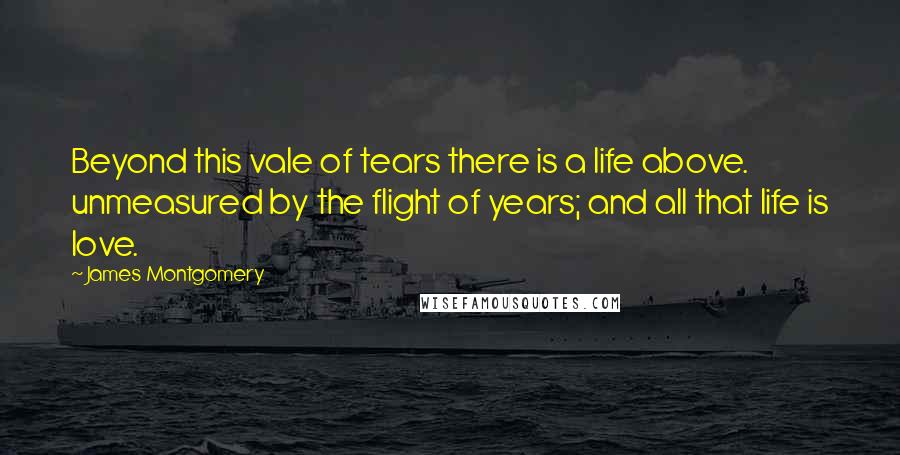 James Montgomery Quotes: Beyond this vale of tears there is a life above. unmeasured by the flight of years; and all that life is love.