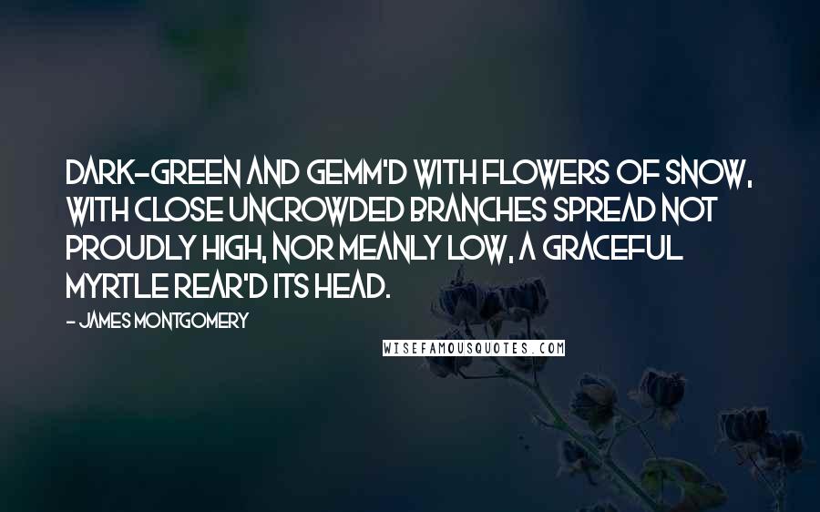 James Montgomery Quotes: Dark-green and gemm'd with flowers of snow, With close uncrowded branches spread Not proudly high, nor meanly low, A graceful myrtle rear'd its head.