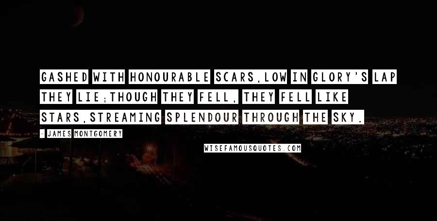 James Montgomery Quotes: Gashed with honourable scars,Low in Glory's lap they lie;Though they fell, they fell like stars,Streaming splendour through the sky.