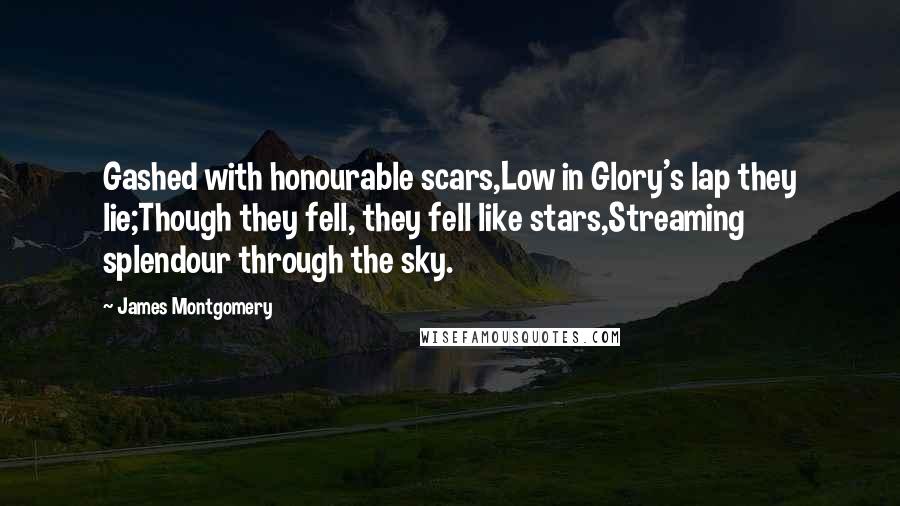 James Montgomery Quotes: Gashed with honourable scars,Low in Glory's lap they lie;Though they fell, they fell like stars,Streaming splendour through the sky.