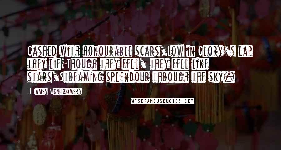 James Montgomery Quotes: Gashed with honourable scars,Low in Glory's lap they lie;Though they fell, they fell like stars,Streaming splendour through the sky.