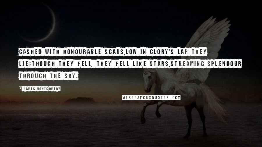 James Montgomery Quotes: Gashed with honourable scars,Low in Glory's lap they lie;Though they fell, they fell like stars,Streaming splendour through the sky.