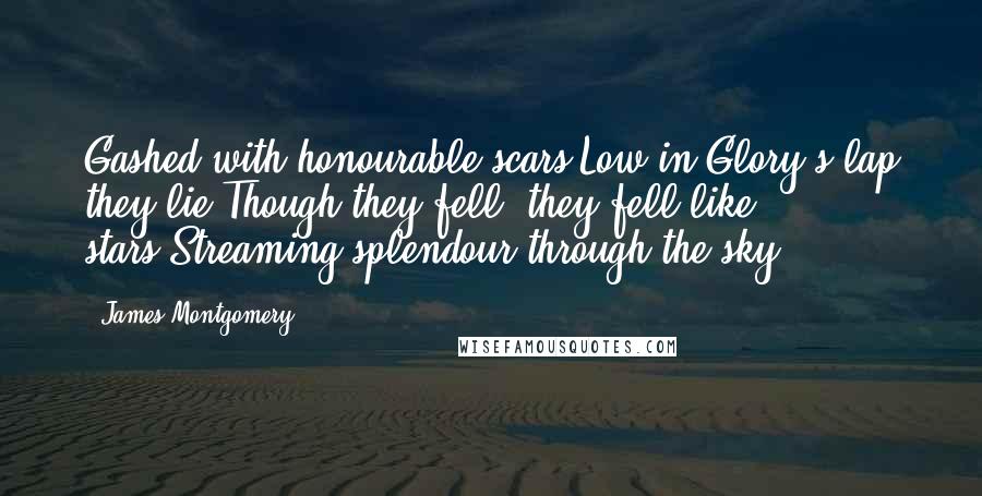 James Montgomery Quotes: Gashed with honourable scars,Low in Glory's lap they lie;Though they fell, they fell like stars,Streaming splendour through the sky.