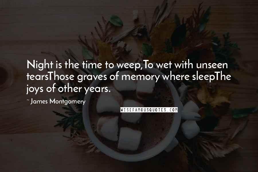 James Montgomery Quotes: Night is the time to weep,To wet with unseen tearsThose graves of memory where sleepThe joys of other years.