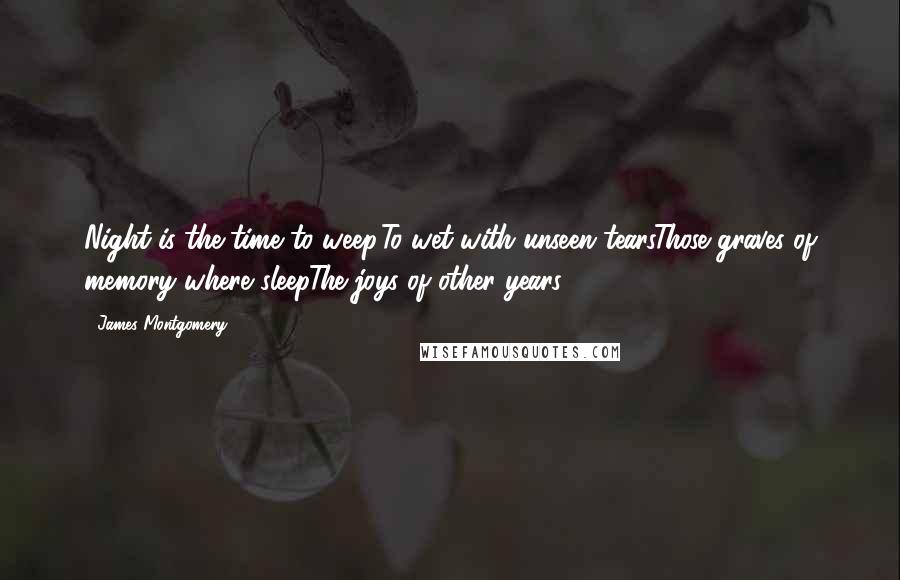 James Montgomery Quotes: Night is the time to weep,To wet with unseen tearsThose graves of memory where sleepThe joys of other years.