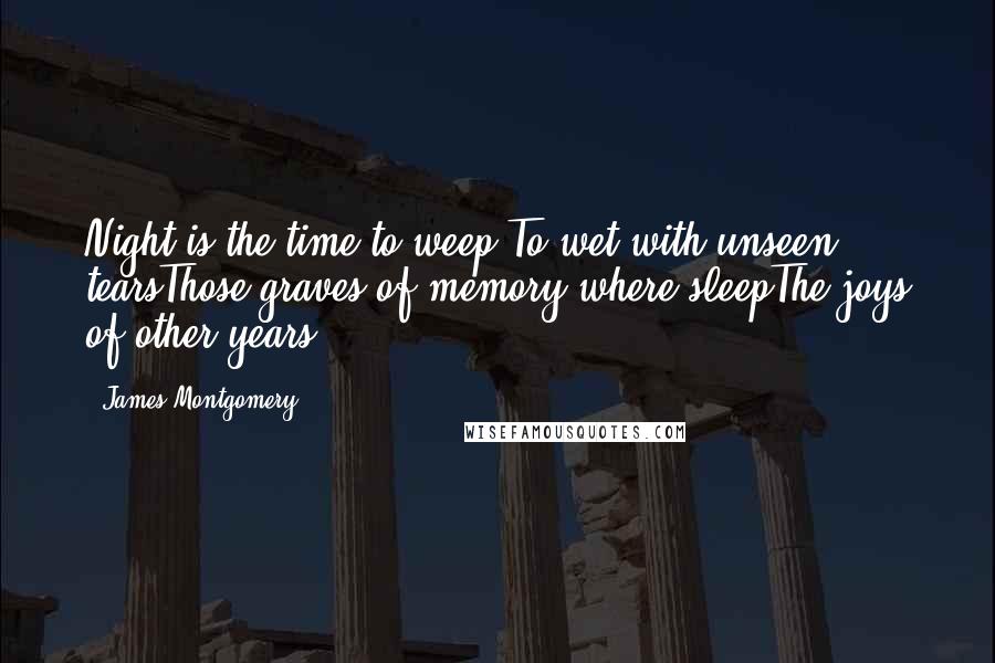 James Montgomery Quotes: Night is the time to weep,To wet with unseen tearsThose graves of memory where sleepThe joys of other years.