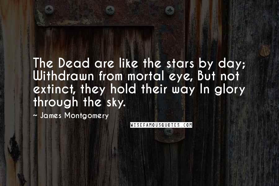 James Montgomery Quotes: The Dead are like the stars by day; Withdrawn from mortal eye, But not extinct, they hold their way In glory through the sky.