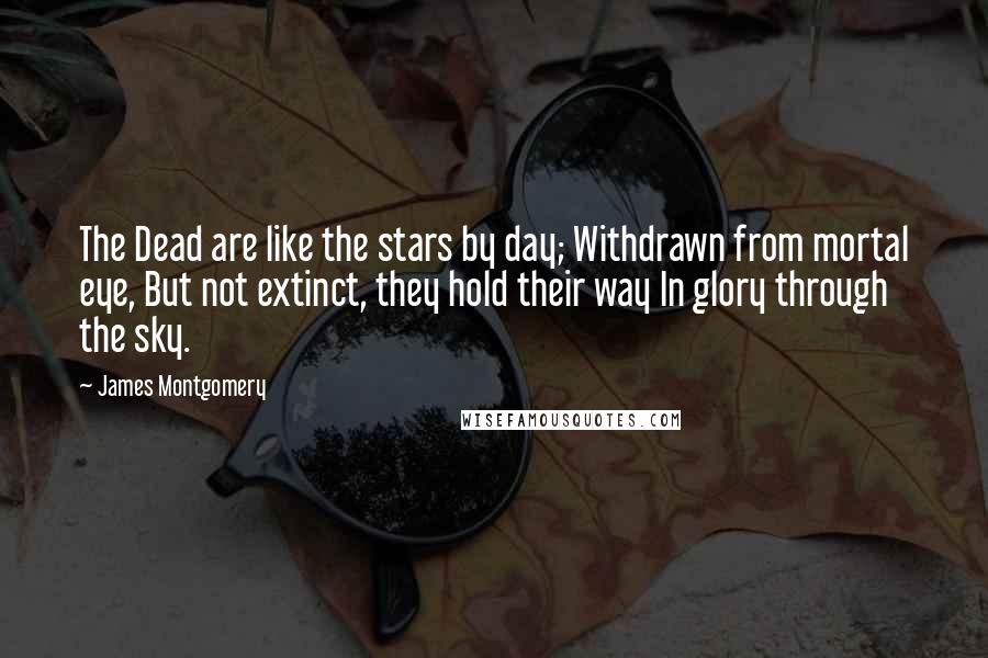 James Montgomery Quotes: The Dead are like the stars by day; Withdrawn from mortal eye, But not extinct, they hold their way In glory through the sky.