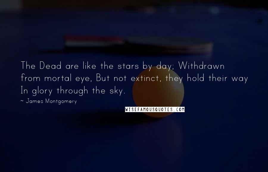 James Montgomery Quotes: The Dead are like the stars by day; Withdrawn from mortal eye, But not extinct, they hold their way In glory through the sky.