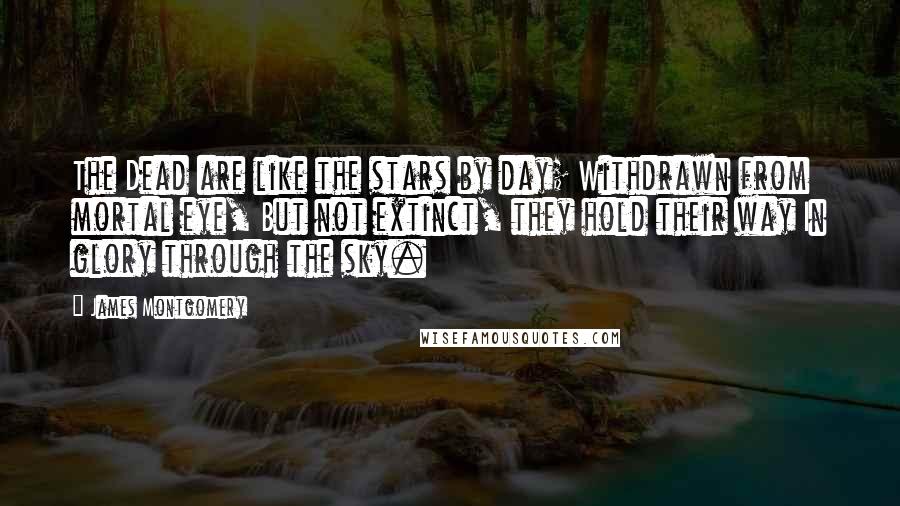 James Montgomery Quotes: The Dead are like the stars by day; Withdrawn from mortal eye, But not extinct, they hold their way In glory through the sky.