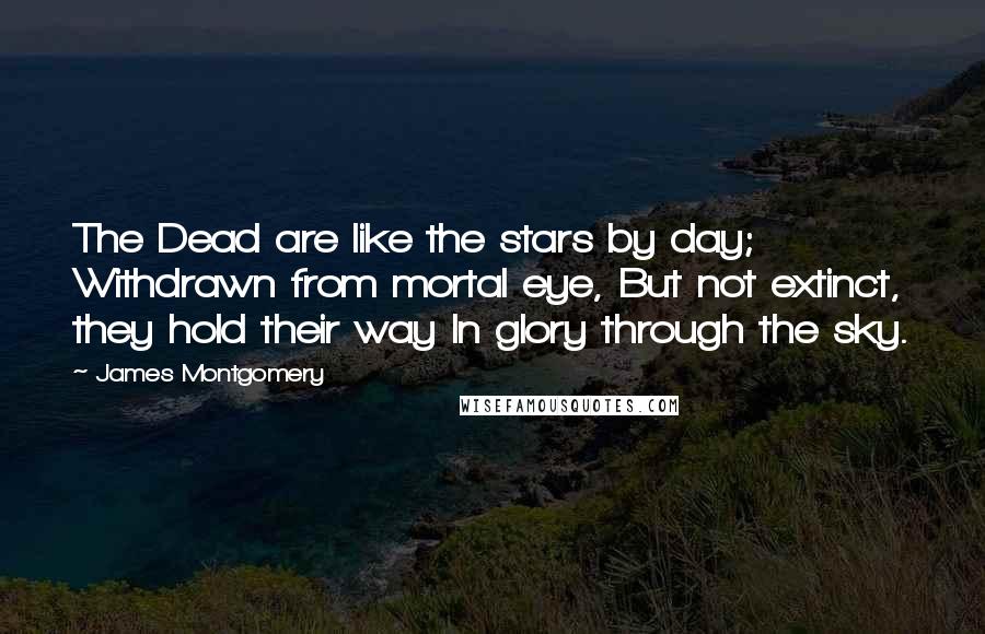 James Montgomery Quotes: The Dead are like the stars by day; Withdrawn from mortal eye, But not extinct, they hold their way In glory through the sky.